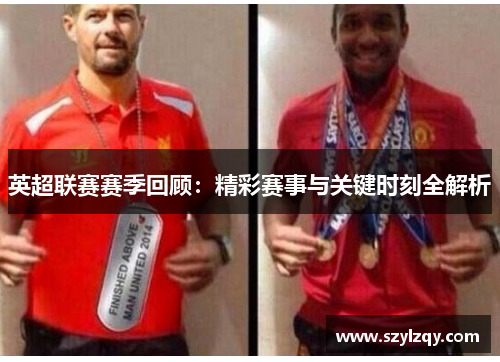 英超联赛赛季回顾：精彩赛事与关键时刻全解析