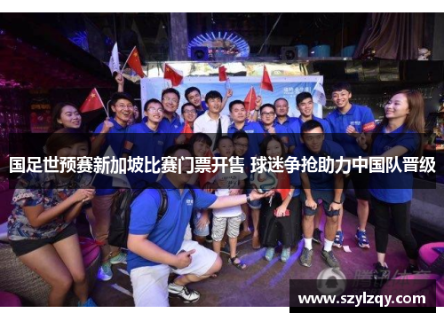 国足世预赛新加坡比赛门票开售 球迷争抢助力中国队晋级 国足世预赛新加坡比赛门票开售 球迷争抢助力中国队晋级