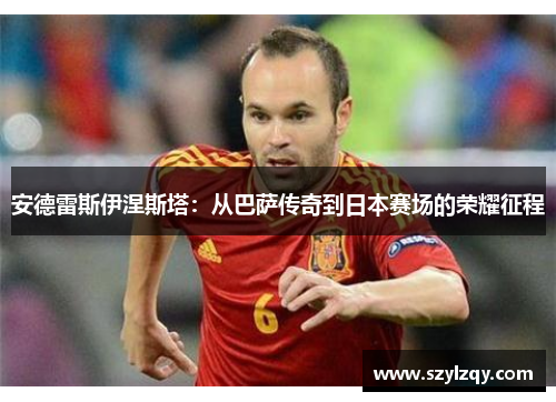 安德雷斯伊涅斯塔：从巴萨传奇到日本赛场的荣耀征程