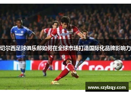 切尔西足球俱乐部如何在全球市场打造国际化品牌影响力 切尔西足球俱乐部如何在全球市场打造国际化品牌影响力