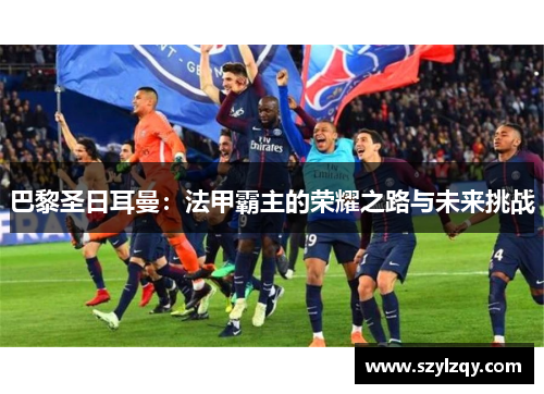 巴黎圣日耳曼:法甲霸主的荣耀之路与未来挑战 巴黎圣日耳曼:法甲霸主的荣耀之路与未来挑战