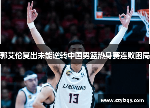 郭艾伦复出未能逆转中国男篮热身赛连败困局 郭艾伦复出未能逆转中国男篮热身赛连败困局