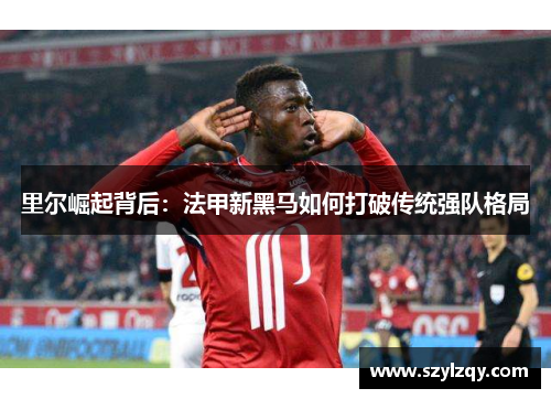里尔崛起背后：法甲新黑马如何打破传统强队格局