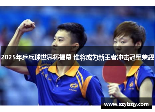 2025年乒乓球世界杯揭幕 谁将成为新王者冲击冠军荣耀