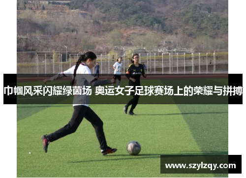 巾帼风采闪耀绿茵场 奥运女子足球赛场上的荣耀与拼搏