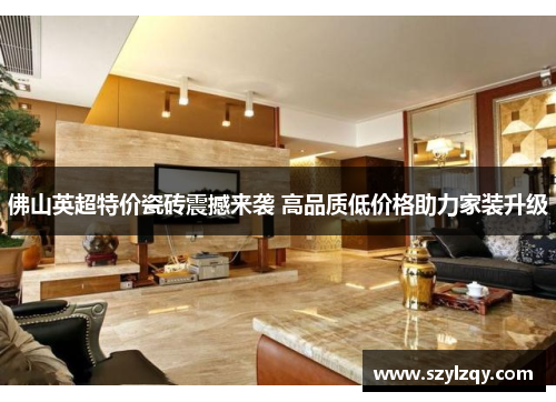 佛山英超特价瓷砖震撼来袭 高品质低价格助力家装升级