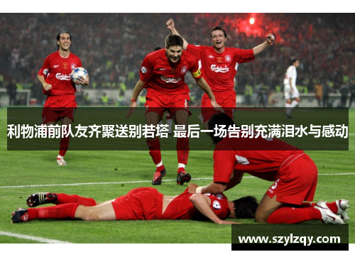 利物浦前队友齐聚送别若塔 最后一场告别充满泪水与感动